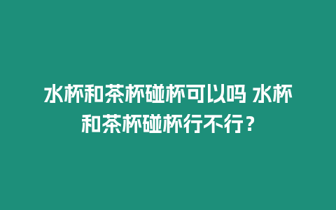 水杯和茶杯碰杯可以嗎 水杯和茶杯碰杯行不行？