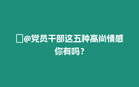 ?@黨員干部這五種高尚情感你有嗎？