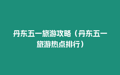 丹東五一旅游攻略（丹東五一旅游熱點排行）