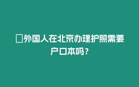 ?外國人在北京辦理護照需要戶口本嗎？