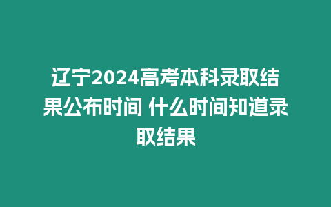 遼寧2024高考本科錄取結果公布時間 什么時間知道錄取結果