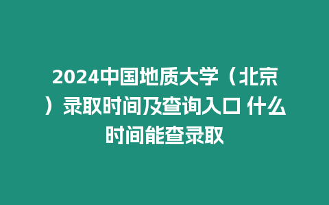 2024中國地質(zhì)大學(xué)（北京）錄取時間及查詢?nèi)肟?什么時間能查錄取