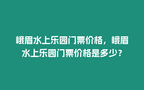 峨眉水上樂園門票價格，峨眉水上樂園門票價格是多少？