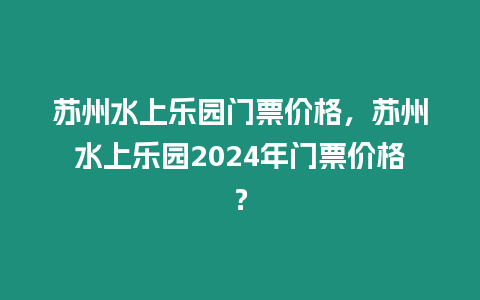 蘇州水上樂園門票價格，蘇州水上樂園2024年門票價格？