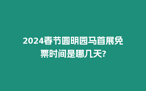 2024春節(jié)圓明園馬首展免票時(shí)間是哪幾天?