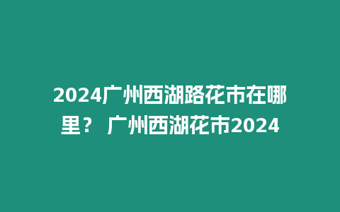 2024廣州西湖路花市在哪里？ 廣州西湖花市2024