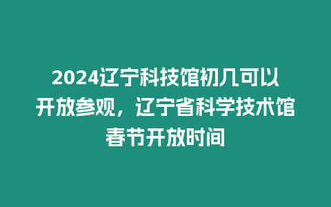 2024遼寧科技館初幾可以開放參觀，遼寧省科學技術(shù)館春節(jié)開放時間