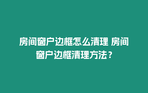 房間窗戶邊框怎么清理 房間窗戶邊框清理方法？