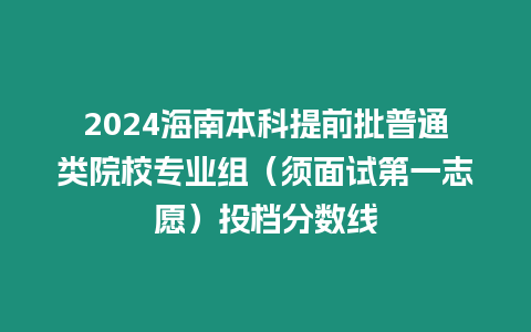 2024海南本科提前批普通類院校專業(yè)組（須面試第一志愿）投檔分數(shù)線