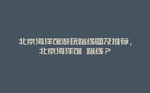 北京海洋館游玩路線圖及推薦，北京海洋館 路線？