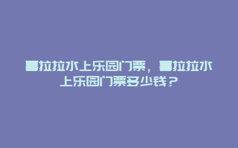 喜拉拉水上樂園門票，喜拉拉水上樂園門票多少錢？