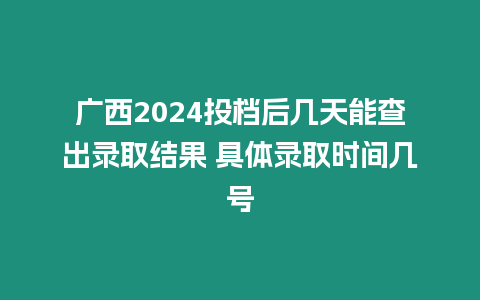 廣西2024投檔后幾天能查出錄取結果 具體錄取時間幾號