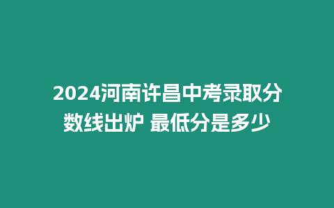 2024河南許昌中考錄取分?jǐn)?shù)線出爐 最低分是多少