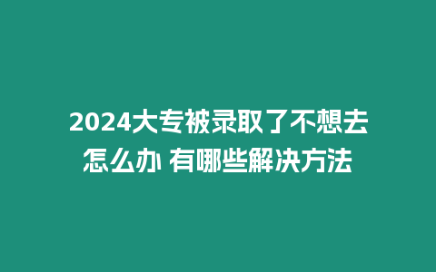 2024大專被錄取了不想去怎么辦 有哪些解決方法