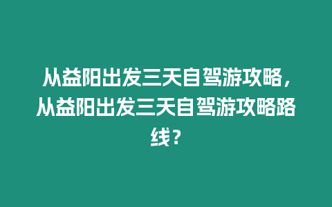 從益陽出發三天自駕游攻略，從益陽出發三天自駕游攻略路線？