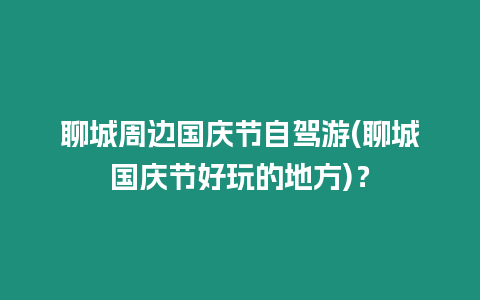 聊城周邊國慶節自駕游(聊城國慶節好玩的地方)？