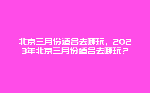 北京三月份適合去哪玩，2024年北京三月份適合去哪玩？