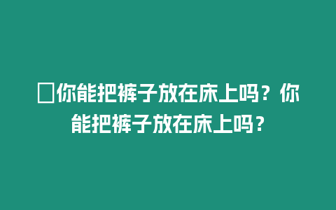 ?你能把褲子放在床上嗎？你能把褲子放在床上嗎？