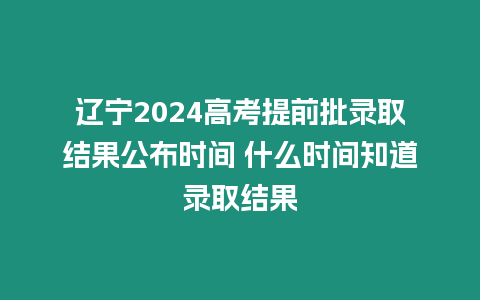 遼寧2024高考提前批錄取結果公布時間 什么時間知道錄取結果