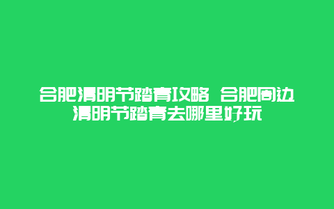 合肥清明節(jié)踏青攻略 合肥周邊清明節(jié)踏青去哪里好玩