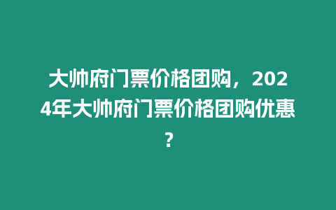 大帥府門票價格團購，2024年大帥府門票價格團購優(yōu)惠？