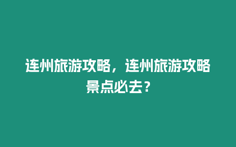 連州旅游攻略，連州旅游攻略景點(diǎn)必去？