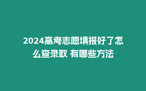 2024高考志愿填報好了怎么查錄取 有哪些方法