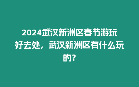 2024武漢新洲區春節游玩好去處，武漢新洲區有什么玩的？