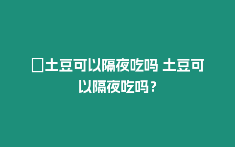 ?土豆可以隔夜吃嗎 土豆可以隔夜吃嗎？