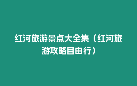 紅河旅游景點大全集（紅河旅游攻略自由行）