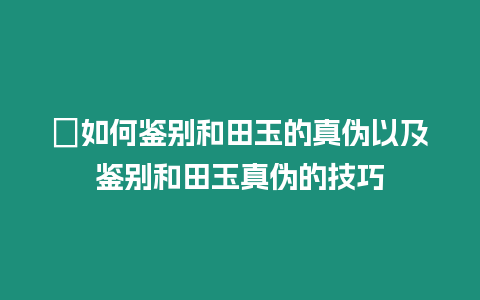 ?如何鑒別和田玉的真偽以及鑒別和田玉真偽的技巧