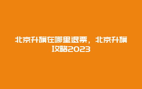 北京升旗在哪里退票，北京升旗攻略2024