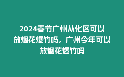 2024春節廣州從化區可以放煙花爆竹嗎，廣州今年可以放煙花爆竹嗎