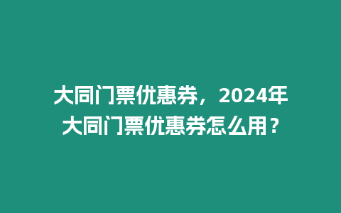 大同門票優惠券，2024年大同門票優惠券怎么用？