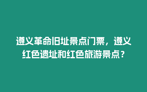 遵義革命舊址景點門票，遵義紅色遺址和紅色旅游景點？