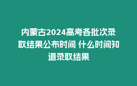 內蒙古2024高考各批次錄取結果公布時間 什么時間知道錄取結果