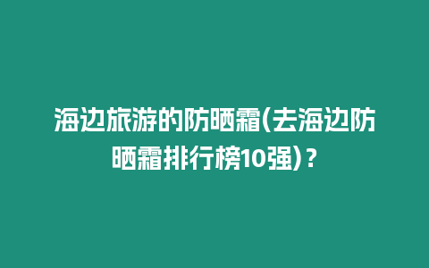 海邊旅游的防曬霜(去海邊防曬霜排行榜10強)？