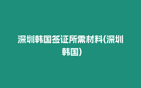 深圳韓國簽證所需材料(深圳 韓國)