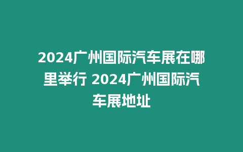 2024廣州國際汽車展在哪里舉行 2024廣州國際汽車展地址