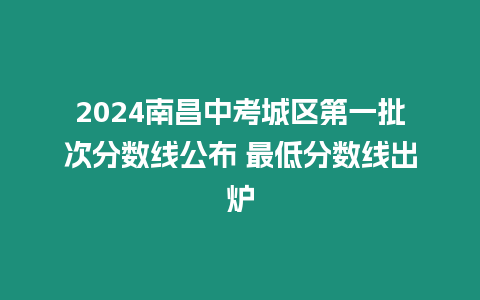 2024南昌中考城區(qū)第一批次分?jǐn)?shù)線公布 最低分?jǐn)?shù)線出爐