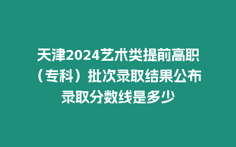 天津2024藝術類提前高職（專科）批次錄取結果公布 錄取分數線是多少