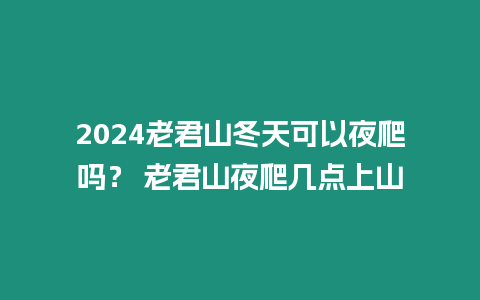 2024老君山冬天可以夜爬嗎？ 老君山夜爬幾點上山