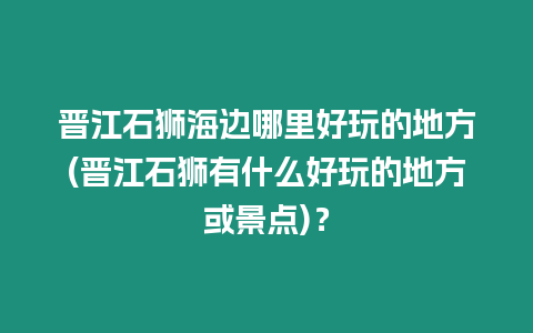 晉江石獅海邊哪里好玩的地方(晉江石獅有什么好玩的地方或景點)？