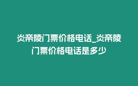 炎帝陵門票價格電話_炎帝陵門票價格電話是多少