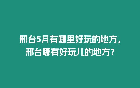 邢臺5月有哪里好玩的地方，邢臺哪有好玩兒的地方？