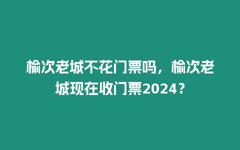 榆次老城不花門票嗎，榆次老城現在收門票2024？