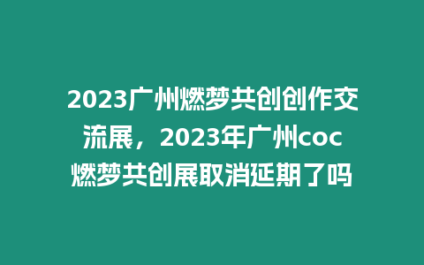 2023廣州燃夢共創創作交流展，2023年廣州coc燃夢共創展取消延期了嗎