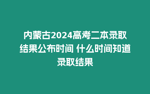 內蒙古2024高考二本錄取結果公布時間 什么時間知道錄取結果