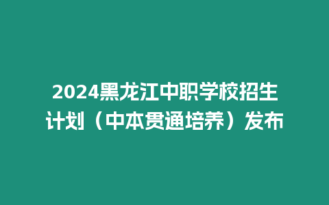 2024黑龍江中職學(xué)校招生計(jì)劃（中本貫通培養(yǎng)）發(fā)布