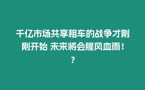 千億市場共享租車的戰爭才剛剛開始 未來將會腥風血雨！？